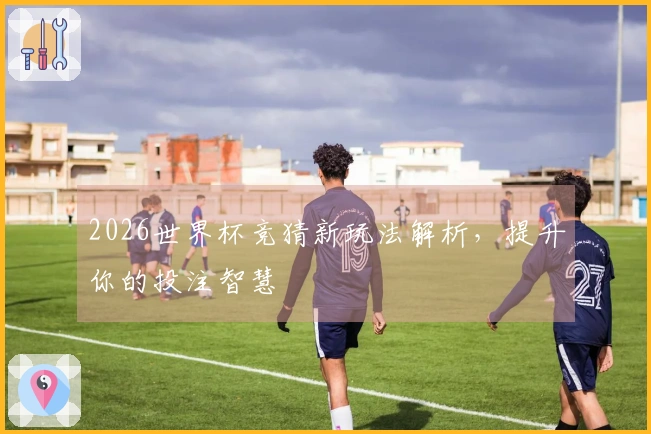 2026世界杯竞猜新玩法解析，提升你的投注智慧
