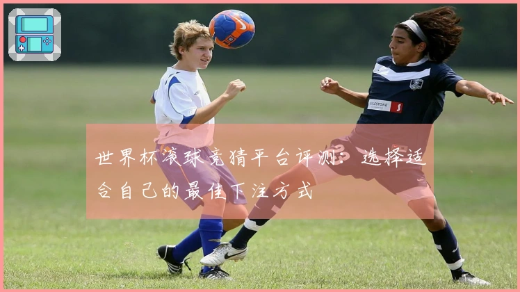 世界杯滚球竞猜平台评测：选择适合自己的最佳下注方式